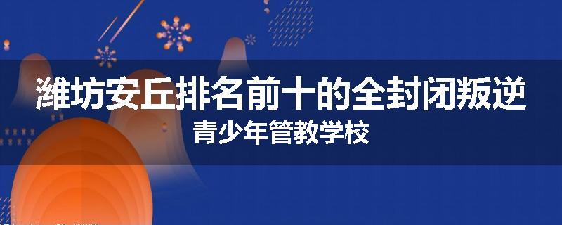 潍坊安丘排名前十的全封闭叛逆青少年管教学校