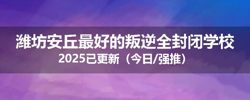 潍坊安丘最好的叛逆全封闭学校2025已更新（今日/强推）