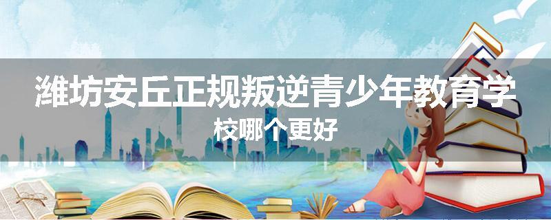潍坊安丘正规叛逆青少年教育学校哪个更好