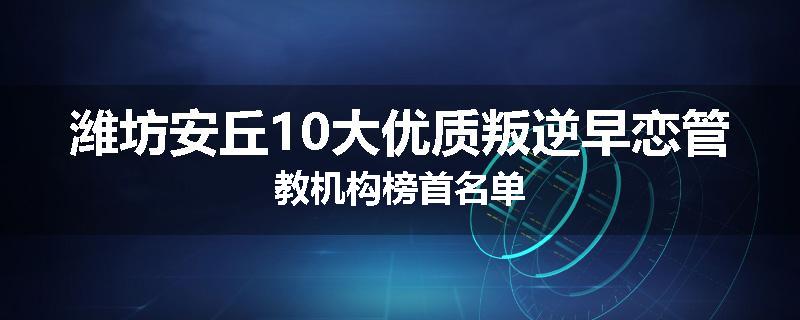 潍坊安丘10大优质叛逆早恋管教机构榜首名单