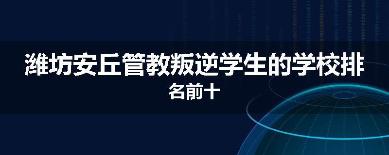 潍坊安丘管教叛逆学生的学校排名前十