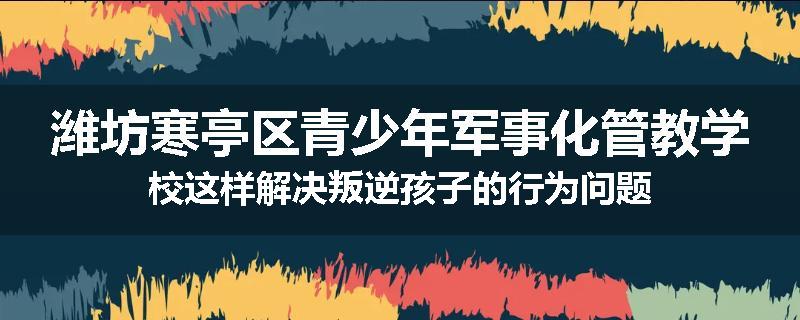 潍坊寒亭区青少年军事化管教学校这样解决叛逆孩子的行为问题