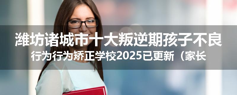 潍坊诸城市十大叛逆期孩子不良行为行为矫正学校2025已更新（家长推荐）