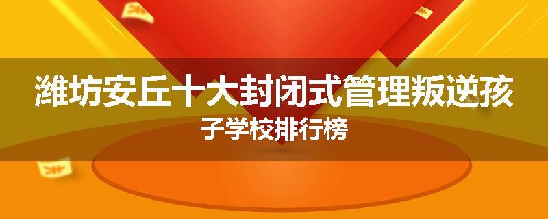 潍坊安丘十大封闭式管理叛逆孩子学校排行榜