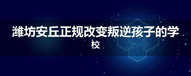 潍坊安丘正规改变叛逆孩子的学校