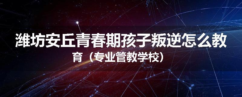 潍坊安丘青春期孩子叛逆怎么教育（专业管教学校）