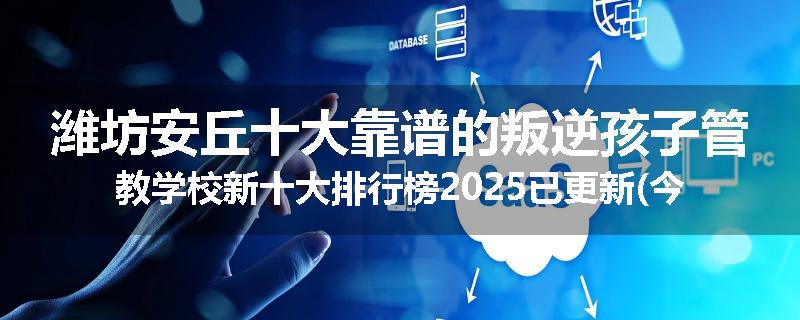 潍坊安丘十大靠谱的叛逆孩子管教学校新十大排行榜2025已更新(今天/推荐)