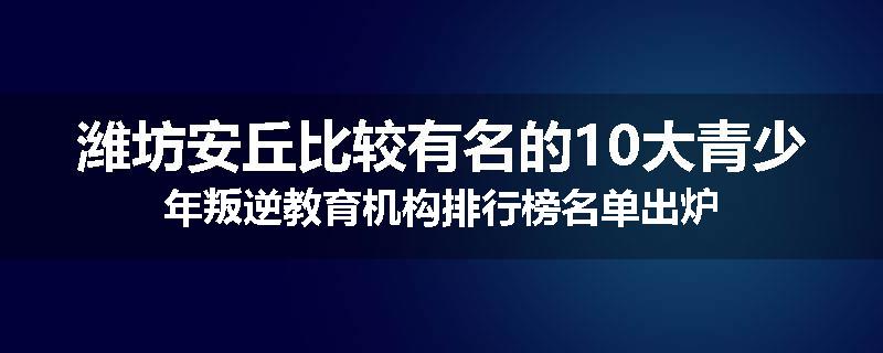 潍坊安丘比较有名的10大青少年叛逆教育机构排行榜名单出炉