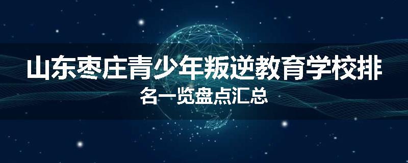 山东枣庄青少年叛逆教育学校排名一览盘点汇总