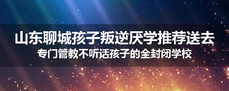 山东聊城孩子叛逆厌学推荐送去专门管教不听话孩子的全封闭学校