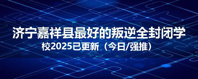 济宁嘉祥县最好的叛逆全封闭学校2025已更新（今日/强推）