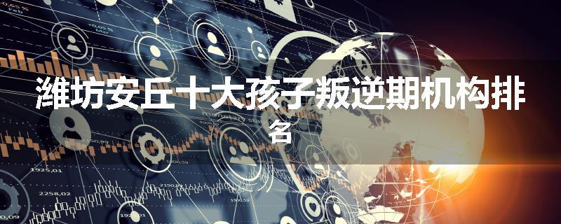 潍坊安丘十大孩子叛逆期机构排名