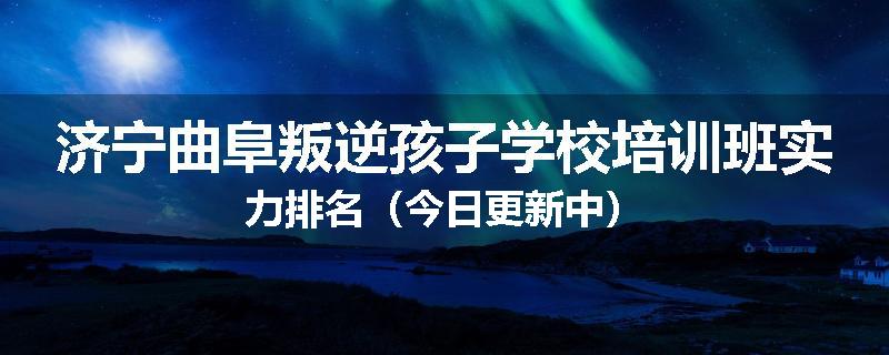 济宁曲阜叛逆孩子学校培训班实力排名（今日更新中）