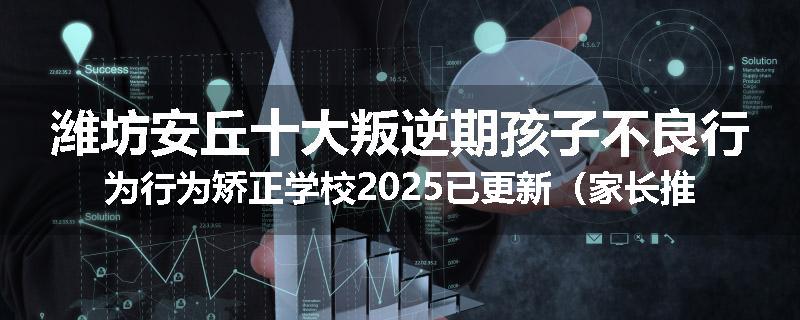 潍坊安丘十大叛逆期孩子不良行为行为矫正学校2025已更新（家长推荐）