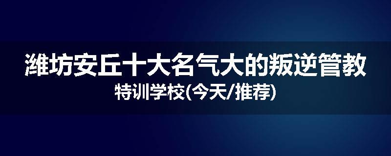 潍坊安丘十大名气大的叛逆管教特训学校(今天/推荐)