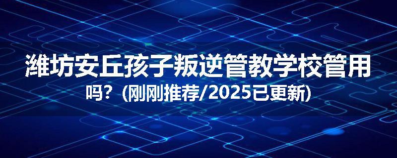 潍坊安丘孩子叛逆管教学校管用吗？(刚刚推荐/2025已更新)