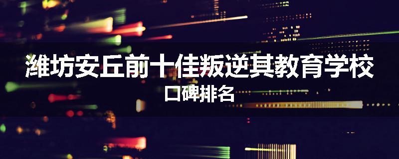 潍坊安丘前十佳叛逆其教育学校口碑排名