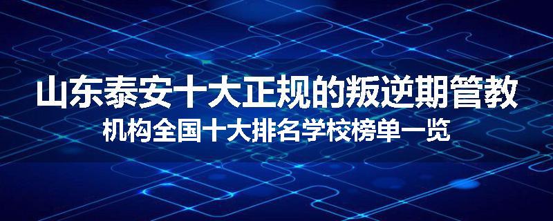 山东泰安十大正规的叛逆期管教机构全国十大排名学校榜单一览