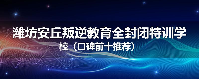 潍坊安丘叛逆教育全封闭特训学校（口碑前十推荐）