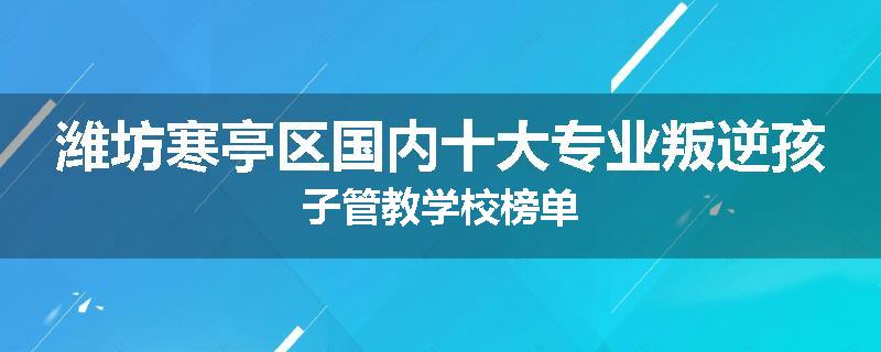 潍坊寒亭区国内十大专业叛逆孩子管教学校榜单