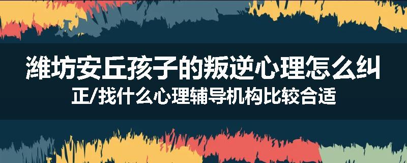 潍坊安丘孩子的叛逆心理怎么纠正/找什么心理辅导机构比较合适