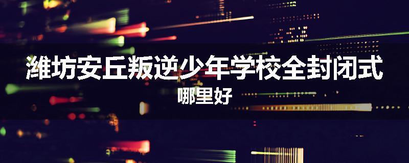 潍坊安丘叛逆少年学校全封闭式哪里好