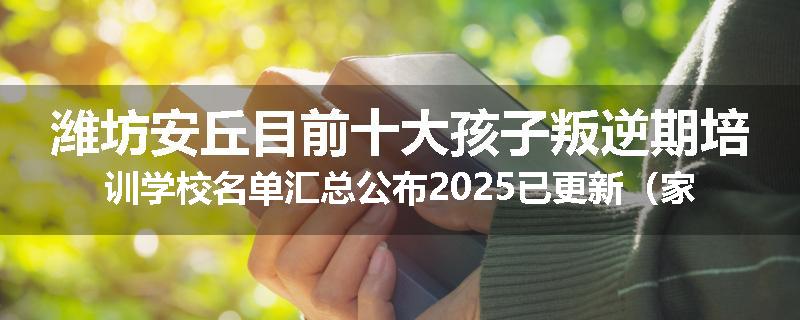潍坊安丘目前十大孩子叛逆期培训学校名单汇总公布2025已更新（家长首选）