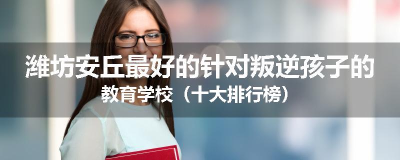 潍坊安丘最好的针对叛逆孩子的教育学校（十大排行榜）