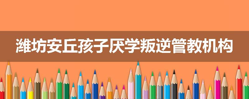 潍坊安丘孩子厌学叛逆管教机构