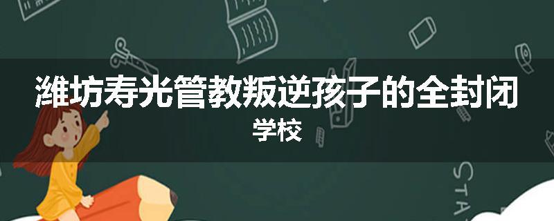 潍坊寿光管教叛逆孩子的全封闭学校