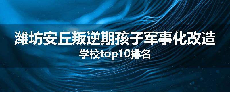 潍坊安丘叛逆期孩子军事化改造学校top10排名