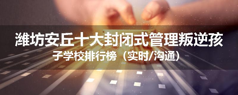 潍坊安丘十大封闭式管理叛逆孩子学校排行榜（实时/沟通）