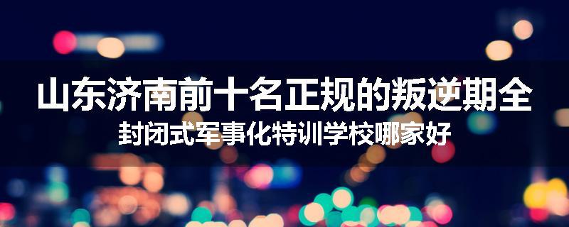 山东济南前十名正规的叛逆期全封闭式军事化特训学校哪家好