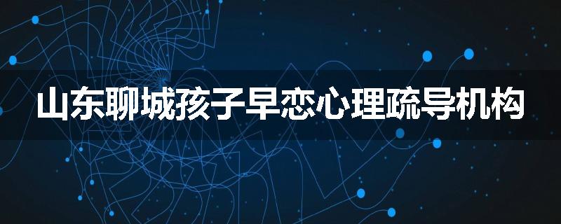 山东聊城孩子早恋心理疏导机构