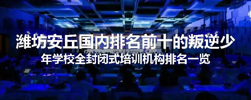 潍坊安丘国内排名前十的叛逆少年学校全封闭式培训机构排名一览