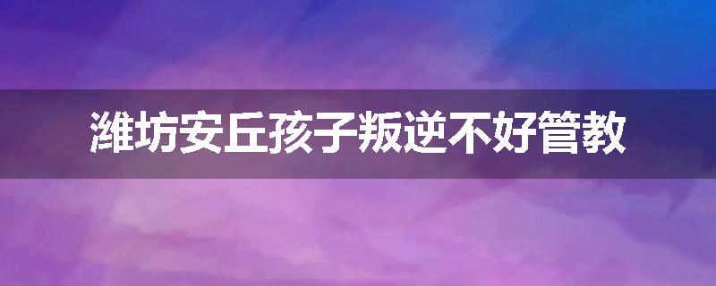 潍坊安丘孩子叛逆不好管教