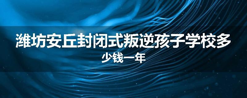 潍坊安丘封闭式叛逆孩子学校多少钱一年
