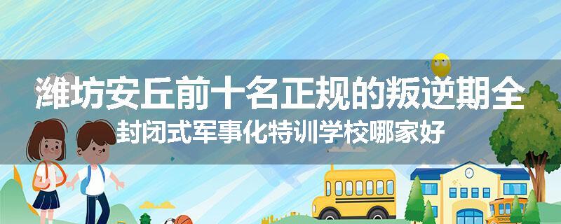 潍坊安丘前十名正规的叛逆期全封闭式军事化特训学校哪家好