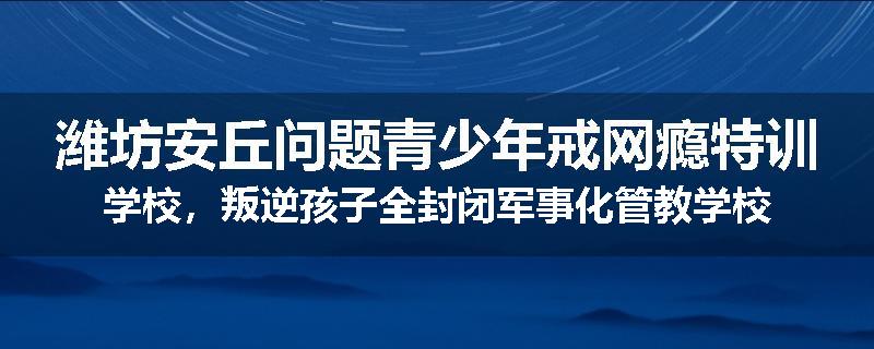 潍坊安丘问题青少年戒网瘾特训学校，叛逆孩子全封闭军事化管教学校