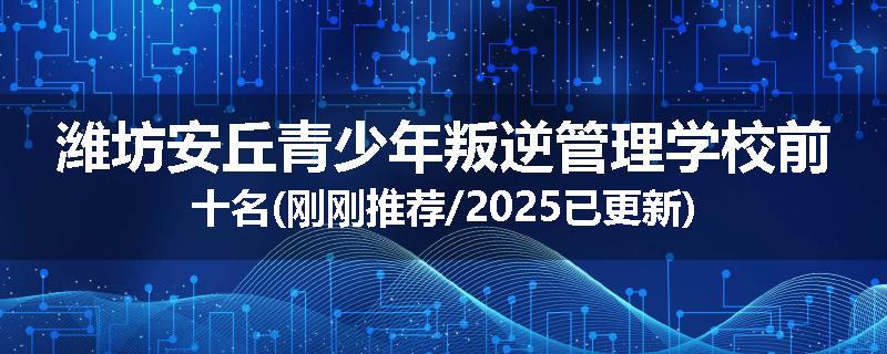 潍坊安丘青少年叛逆管理学校前十名(刚刚推荐/2025已更新)