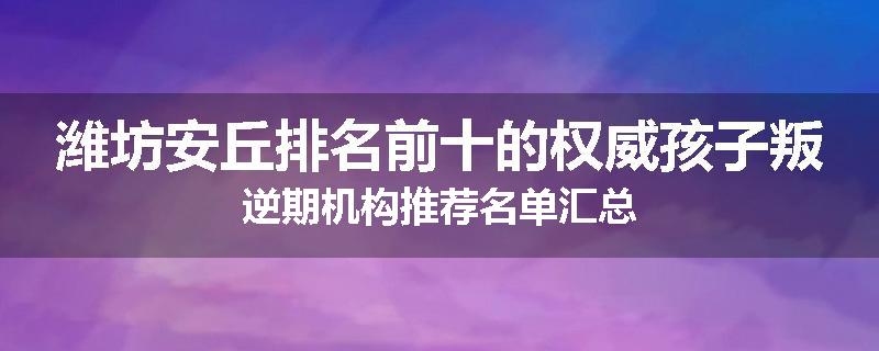 潍坊安丘排名前十的权威孩子叛逆期机构推荐名单汇总