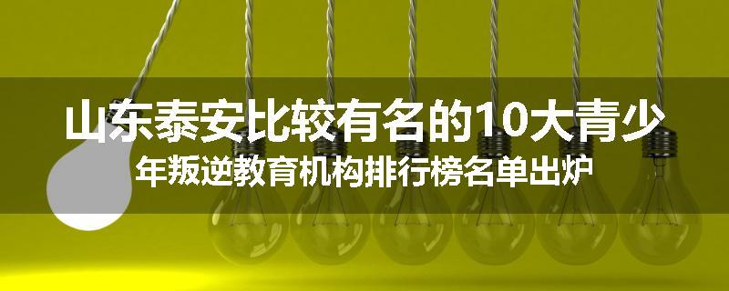 山东泰安比较有名的10大青少年叛逆教育机构排行榜名单出炉