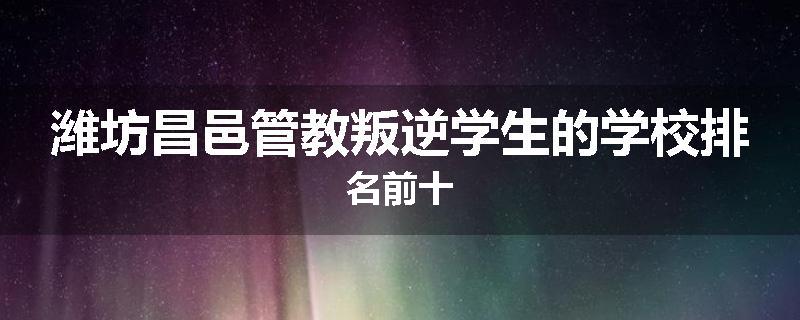 潍坊昌邑管教叛逆学生的学校排名前十