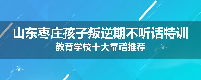 山东枣庄孩子叛逆期不听话特训教育学校十大靠谱推荐