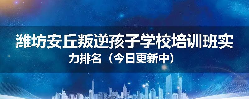 潍坊安丘叛逆孩子学校培训班实力排名（今日更新中）