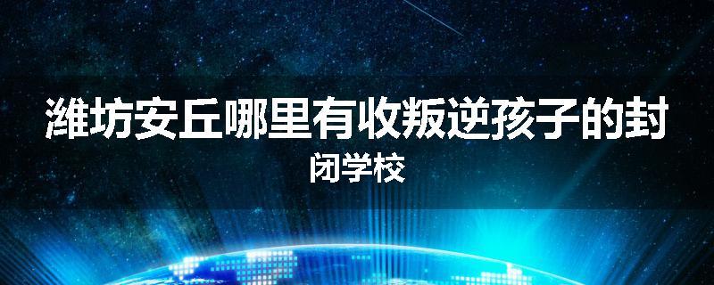 潍坊安丘哪里有收叛逆孩子的封闭学校