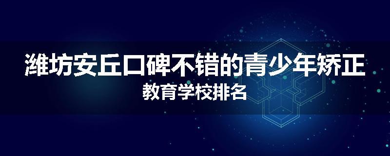 潍坊安丘口碑不错的青少年矫正教育学校排名