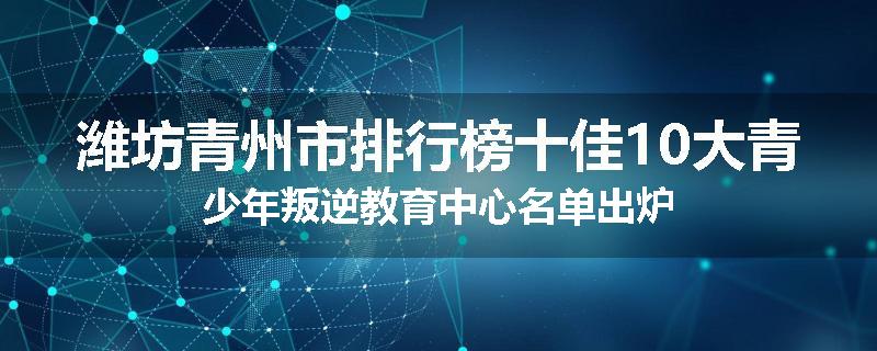 潍坊青州市排行榜十佳10大青少年叛逆教育中心名单出炉