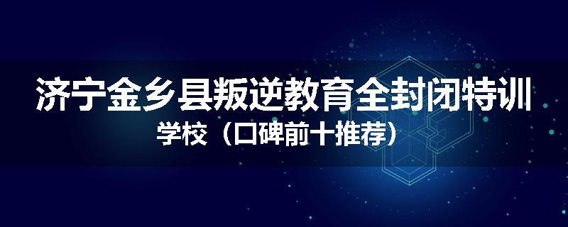 济宁金乡县叛逆教育全封闭特训学校（口碑前十推荐）