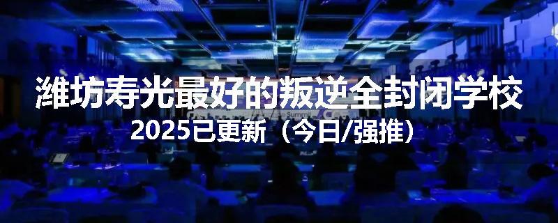 潍坊寿光最好的叛逆全封闭学校2025已更新（今日/强推）